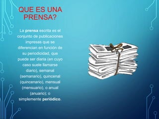 QUE ES UNA
PRENSA?
La prensa escrita es el
conjunto de publicaciones
impresas que se
diferencian en función de
su periodicidad, que
puede ser diaria (en cuyo
caso suele llamarse
diario), semanal
(semanario), quincenal
(quincenario), mensual
(mensuario), o anual
(anuario); o
simplemente periódico.
 
