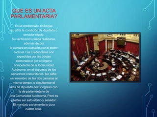 QUE ES UN ACTA
PARLAMENTARIA?
Es la credencial o título que
acredita la condición de diputado o
senador electo.
Su verificación puede realizarse,
además de por
la cámara en cuestión, por el poder
Judicial. Las credenciales son
expedidas por las Juntas
electorales o por el órgano
competente de la Comunidad
Autónoma, en el supuesto de los
senadores comunitarios. No cabe
ser miembro de las dos cámaras al
mismo tiempo, o simultanear el
acta de diputado del Congreso con
la de parlamentario de
una Comunidad Autónoma. Pero es
posible ser esto último y senador.
El mandato parlamentario dura
cuatro años.
 