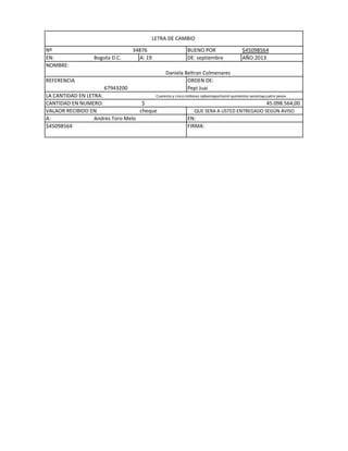 LETRA DE CAMBIO
Nº
EN:
NOMBRE:
REFERENCIA

Bogota D.C.

34876
A: 19

BUENO POR
DE: septiembre
Daniela Beltran Colmenares
ORDEN DE:
Pepi Juai

$45098564
AÑO:2013

67943200
LA CANTIDAD EN LETRA:
Cuarenta y cinco millones npbentayochomil quinientos secentaycuatro pesos
CANTIDAD EN NUMERO:
$
45.098.564,00
VALAOR RECIBIDO EN
cheque
QUE SERA A USTED ENTREGADO SEGÚN AVISO
A:
Andres Toro Melo
EN:
$45098564
FIRMA:

 