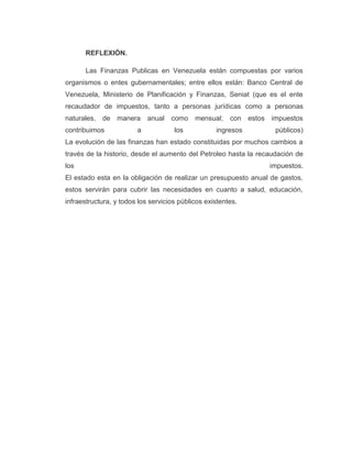 REFLEXIÓN.
Las Finanzas Publicas en Venezuela están compuestas por varios
organismos o entes gubernamentales; entre ellos están: Banco Central de
Venezuela, Ministerio de Planificación y Finanzas, Seniat (que es el ente
recaudador de impuestos, tanto a personas jurídicas como a personas
naturales, de manera anual como mensual; con estos impuestos
contribuimos a los ingresos públicos)
La evolución de las finanzas han estado constituidas por muchos cambios a
través de la historio, desde el aumento del Petroleo hasta la recaudación de
los impuestos.
El estado esta en la obligación de realizar un presupuesto anual de gastos,
estos servirán para cubrir las necesidades en cuanto a salud, educación,
infraestructura, y todos los servicios públicos existentes.
 