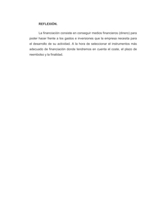 REFLEXIÓN.
La financiación consiste en conseguir medios financieros (dinero) para
poder hacer frente a los gastos e inversiones que la empresa necesita para
el desarrollo de su actividad. A la hora de seleccionar el instrumentos más
adecuado de financiación donde tendremos en cuenta el coste, el plazo de
reembolso y la finalidad.
 