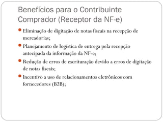 Benefícios para o Contribuinte
Comprador (Receptor da NF-e)
Eliminação de digitação de notas fiscais na recepção de

mercadorias;
Planejamento de logística de entrega pela recepção
antecipada da informação da NF-e;
Redução de erros de escrituração devido a erros de digitação
de notas fiscais;
Incentivo a uso de relacionamentos eletrônicos com
fornecedores (B2B);

 