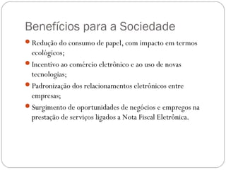 Benefícios para a Sociedade
Redução do consumo de papel, com impacto em termos

ecológicos;
Incentivo ao comércio eletrônico e ao uso de novas
tecnologias;
Padronização dos relacionamentos eletrônicos entre
empresas;
Surgimento de oportunidades de negócios e empregos na
prestação de serviços ligados a Nota Fiscal Eletrônica.

 