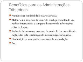 Benefícios para as Administrações
Tributárias
Aumento na confiabilidade da Nota Fiscal;
Melhoria no processo de controle fiscal, possibilitando um

melhor intercâmbio e compartilhamento de informações
entre os fiscos;
Redução de custos no processo de controle das notas fiscais
capturadas pela fiscalização de mercadorias em trânsito;
Diminuição da sonegação e aumento da arrecadação;
Etc.

 