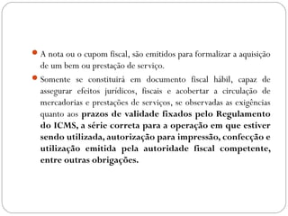  A nota ou o cupom fiscal, são emitidos para formalizar a aquisição

de um bem ou prestação de serviço.
 Somente se constituirá em documento fiscal hábil, capaz de
assegurar efeitos jurídicos, fiscais e acobertar a circulação de
mercadorias e prestações de serviços, se observadas as exigências
quanto aos prazos de validade fixados pelo Regulamento
do ICMS, a série correta para a operação em que estiver
sendo utilizada, autorização para impressão, confecção e
utilização emitida pela autoridade fiscal competente,
entre outras obrigações.

 