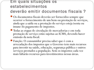 Em quais situações os
estabelecimentos
deverão emitir documentos fiscais ?
Os documentos fiscais deverão ser fornecidos sempre que

ocorrer o fornecimento de um bem ou prestação de serviços,
ainda que a saída ou a prestação do serviço esteja isenta ou
imune do pagamento de impostos.
Todas as etapas de circulação de mercadorias e em toda
prestação de serviço estão sujeitas ao ICMS, devendo haver
emissão da nota fiscal.
Função: O consumidor precisa saber que é com a
arrecadação dos impostos que o Governo tem mais recursos
para investir na saúde, educação, segurança pública e outros
serviços prestados a população. Sem os impostos cada vez
mais faltarão recursos para investimentos nessas áreas.

 