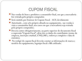 CUPOM FISCAL
 Nas vendas de bens e produtos a consumidor final, em que a mercadoria

for retirada pelo próprio comprador.
 Será emitido por Emissor de Cupom Fiscal – ECF, devidamente
 Autorizado , com selo próprio afixado no equipamento, nas vendas à
vista a consumidor final, nos casos em que a mercadoria seja retirada
pelo próprio comprador;
 Deverá conter obrigatoriamente, na parte superior do documento fiscal
a expressão “Cupom Fiscal”, além dos os dados do contribuinte (nome da
empresa, inscrição estadual, CNPJ (MF), endereço completo e data de
emissão);
 No rodapé do cupom fiscal deverão constar as informações de marca e
modelo do equipamento, logotipo fiscal e BR estilizado.

 