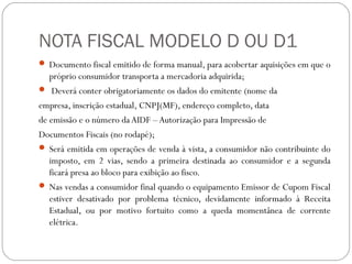 NOTA FISCAL MODELO D OU D1
 Documento fiscal emitido de forma manual, para acobertar aquisições em que o

próprio consumidor transporta a mercadoria adquirida;
 Deverá conter obrigatoriamente os dados do emitente (nome da
empresa, inscrição estadual, CNPJ(MF), endereço completo, data
de emissão e o número da AIDF – Autorização para Impressão de
Documentos Fiscais (no rodapé);
 Será emitida em operações de venda à vista, a consumidor não contribuinte do
imposto, em 2 vias, sendo a primeira destinada ao consumidor e a segunda
ficará presa ao bloco para exibição ao fisco.
 Nas vendas a consumidor final quando o equipamento Emissor de Cupom Fiscal
estiver desativado por problema técnico, devidamente informado à Receita
Estadual, ou por motivo fortuito como a queda momentânea de corrente
elétrica.

 