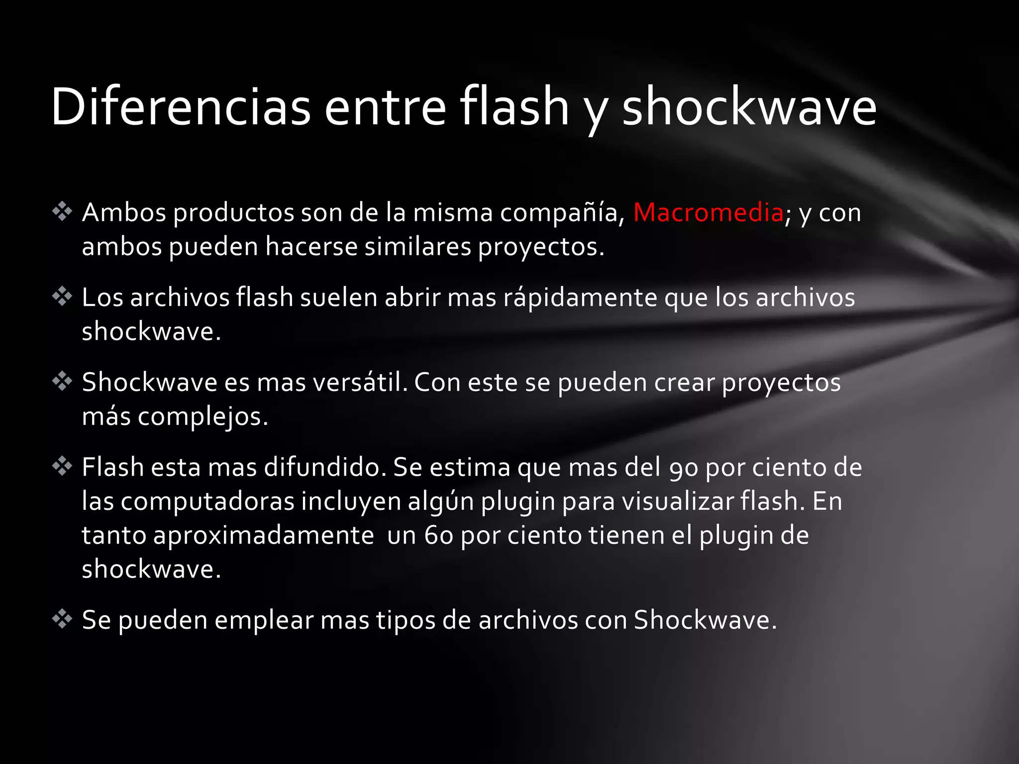 Diferencias entre flash y shockwave
 Ambos productos son de la misma compañía, Macromedia; y con
  ambos pueden hacerse similares proyectos.
 Los archivos flash suelen abrir mas rápidamente que los archivos
  shockwave.
 Shockwave es mas versátil. Con este se pueden crear proyectos
  más complejos.
 Flash esta mas difundido. Se estima que mas del 90 por ciento de
  las computadoras incluyen algún plugin para visualizar flash. En
  tanto aproximadamente un 60 por ciento tienen el plugin de
  shockwave.
 Se pueden emplear mas tipos de archivos con Shockwave.
 