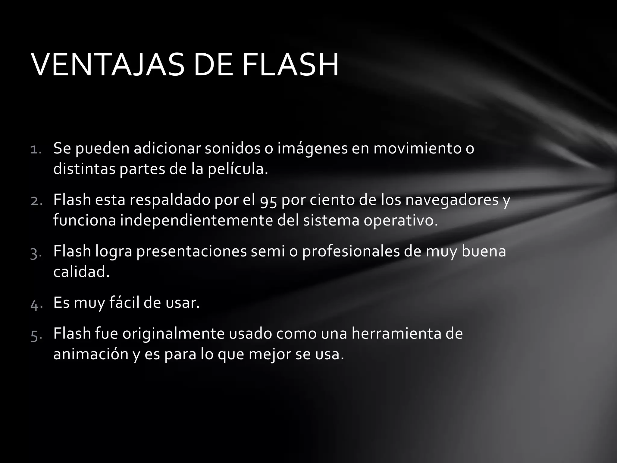 VENTAJAS DE FLASH

1. Se pueden adicionar sonidos o imágenes en movimiento o
   distintas partes de la película.
2. Flash esta respaldado por el 95 por ciento de los navegadores y
   funciona independientemente del sistema operativo.
3. Flash logra presentaciones semi o profesionales de muy buena
   calidad.
4. Es muy fácil de usar.
5. Flash fue originalmente usado como una herramienta de
   animación y es para lo que mejor se usa.
 