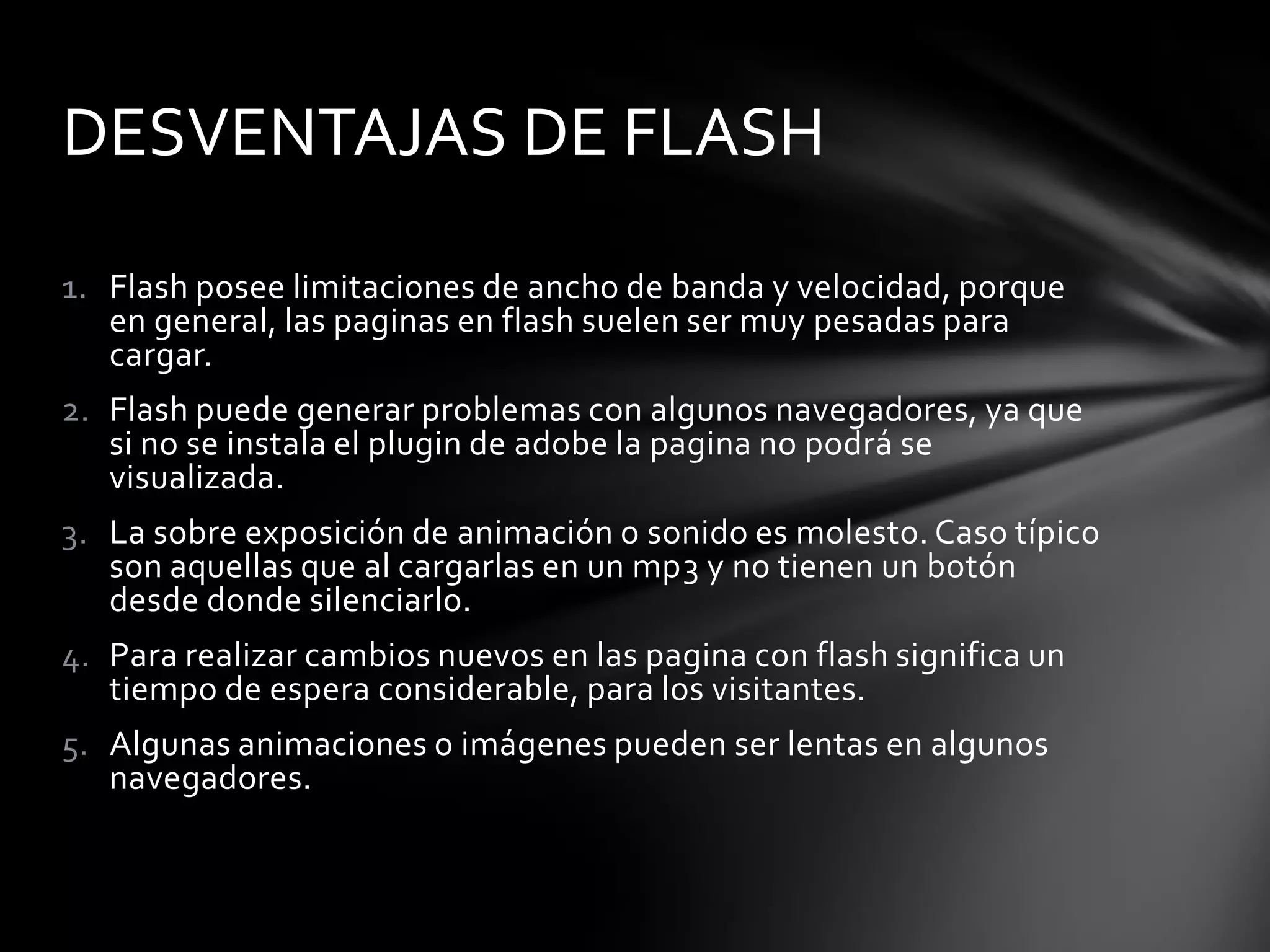 DESVENTAJAS DE FLASH

1. Flash posee limitaciones de ancho de banda y velocidad, porque
   en general, las paginas en flash suelen ser muy pesadas para
   cargar.
2. Flash puede generar problemas con algunos navegadores, ya que
   si no se instala el plugin de adobe la pagina no podrá se
   visualizada.
3. La sobre exposición de animación o sonido es molesto. Caso típico
   son aquellas que al cargarlas en un mp3 y no tienen un botón
   desde donde silenciarlo.
4. Para realizar cambios nuevos en las pagina con flash significa un
   tiempo de espera considerable, para los visitantes.
5. Algunas animaciones o imágenes pueden ser lentas en algunos
   navegadores.
 