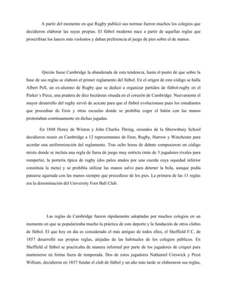A partir del momento en que Rugby publicó sus normas fueron muchos los colegios que
decidieron elaborar las suyas propias. El fútbol moderno nace a partir de aquellas reglas que
proscribían los lances más violentos y daban preferencia al juego de pies sobre el de manos.
Quizás fuese Cambridge la abanderada de esta tendencia, hasta el punto de que sobre la
base de sus reglas se elaboró el primer reglamento del fútbol. En el origen de este código se halla
Albert Pell, un ex-alumno de Rugby que se dedicó a organizar partidos de fútbol-rugby en el
Parker´s Piece, una pradera de diez hectáreas situada en el corazón de Cambridge. Nuevamente el
mayor desarrollo del rugby sirvió de acicate para que el fútbol evolucionase pues los estudiantes
que procedían de Eton y otras escuelas donde se prohibía coger el balón con las manos
protestaban contínuamente en dichas jugadas.
En 1848 Henry de Winton y John Charles Thring, oriundos de la Shrewsbury School
decidieron reunir en Cambridge a 12 representantes de Eton, Rugby, Harrow y Winchester para
acordar una uniformización del reglamento. Tras ocho horas de debate compusieron un código
mixto donde se incluía una regla de fuera de juego muy estricta (más de 3 jugadores rivales para
romperla), la portería típica de rugby (dos palos atados por una cuerda cuya oquedad inferior
constituía la meta) y se prohibía utilizar las manos salvo para detener la bola, aunque podía
patearse agarrada con las manos siempre que procediese de los pies. La primera de las 11 reglas
era la denominación del University Foot Ball Club.
Las reglas de Cambridge fueron rápidamente adoptadas por muchos colegios en un
momento en que se popularizaba mucho la práctica de este deporte y la fundación de otros clubes
de fútbol. El que hoy en día es considerado el más antiguo de todos ellos, el Sheffield F.C. de
1857 desarrolló sus propias reglas, alejadas de las habituales de los colegios públicos. En
Sheffield el fútbol se practicaba de manera informal por parte de los jugadores de críquet para
mantenerse en forma fuera de temporada. Dos de estos jugadores Nathaniel Creswick y Prest
William, decidieron en 1857 fundar el club de fútbol y un año más tarde se elaboraron sus reglas,
 