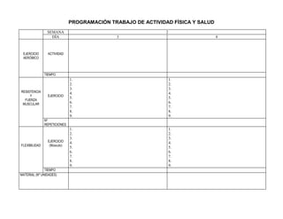 PROGRAMACIÓN TRABAJO DE ACTIVIDAD FÍSICA Y SALUD
                SEMANA                                        2
                  DÍA                        3                                   4



 EJERCICIO      ACTIVIDAD
 AERÓBICO



               TIEMPO
                              1.                                  1.
                              2.                                  2.
                              3.                                  3.
RESISTENCIA                   4.                                  4.
     Y          EJERCICIO
                              5.                                  5.
  FUERZA
 MUSCULAR                     6.                                  6.
                              7.                                  7.
                              8.                                  8.
                              9.                                  9.
               Nº
               REPETICIONES
                              1.                                  1.
                              2.                                  2.
                              3.                                  3.
                EJERCICIO     4.                                  4.
FLEXIBILIDAD     (Músculo)
                              5.                                  5.
                              6.                                  6.
                              7.                                  7.
                              8.                                  8.
                              9.                                  9.
               TIEMPO
MATERIAL (Nº UNIDADES)
 