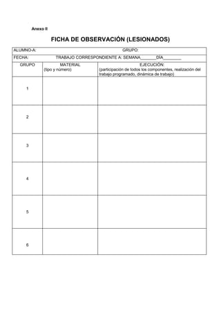 Anexo II

                    FICHA DE OBSERVACIÓN (LESIONADOS)
ALUMNO-A:                                         GRUPO:
FECHA:               TRABAJO CORRESPONDIENTE A: SEMANA_______DÍA________
  GRUPO                  MATERIAL                            EJECUCIÓN:
               (tipo y número)        (participación de todos los componentes, realización del
                                      trabajo programado, dinámica de trabajo)


     1




     2




     3




     4




     5




     6
 