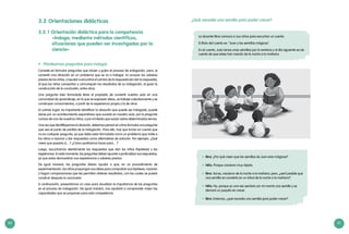 60 61
¿Qué necesita una semilla para poder crecer?
La docente Rina convoca a sus niños para escuchar un cuento.
El título del cuento es: “Juan y las semillas mágicas”.
En el cuento, Juan lanza unas semillas por la ventana y al día siguiente se da
cuenta de que estas han crecido de la noche a la mañana.
•	 Rina: ¿Por qué creen que las semillas de Juan eran mágicas?
•	 Niño: Porque crecieron muy rápido.
•	 Rina: Así es, crecieron de la noche a la mañana, pero, ¿será posible que
una semilla se convierta en un árbol de la noche a la mañana?
•	 Niña: No, porque yo una vez sembré con mi mamá una semilla y se
demoró un poquito en crecer.
•	 Rina: Entonces, ¿qué necesita una semilla para poder crecer?
3.2	Orientaciones didácticas
3.2.1 Orientación didáctica para la competencia
«Indaga, mediante métodos científicos,
situaciones que pueden ser investigadas por la
ciencia»
•	 Planteamos preguntas para indagar
Consiste en formular preguntas que inicien y guíen el proceso de indagación, para: a)
convertir una situación en un problema que se va a indagar, b) conocer los saberes
previos de los niños, c) ayudar a encontrar el camino de la respuesta (sin dar la respuesta),
d) que los niños compartan y comuniquen los resultados de su indagación, e) guiar la
construcción de la conclusión, entre otros.
Una pregunta bien formulada tiene el propósito de convertir nuestra aula en una
comunidad de aprendizaje, en la que se expresen ideas, se trabaje colectivamente y se
construyan conocimientos, a partir de la experiencia propia y la de otros.
En primer lugar, es importante identificar la situación que puede ser indagada, puede
darse por un acontecimiento espontáneo que suceda en nuestra aula, por la pregunta
curiosa de uno de nuestros niños, o por el interés que surjan sobre determinados temas.
Una vez que identifiquemos la situación, debemos pensar en cómo formular una pregunta
que sea el punto de partida de la indagación. Para ello, hay que tomar en cuenta que
no es cualquier pregunta, ya que debe estar formulada como un problema que invite a
los niños a razonar y dar respuestas como alternativas de solución. Por ejemplo: ¿Qué
creen que pasaría si…? ¿Cómo podríamos hacer para…?
Luego, escuchamos atentamente las respuestas que dan los niños (hipótesis) y las
registramos. En este momento, las preguntas deben apuntar a profundizar sus respuestas,
ya que estas demuestran sus experiencias y saberes previos.
De igual manera, las preguntas deben ayudar a que, en un procedimiento de
experimentación, los niños propongan sus ideas para comprobar sus hipótesis, razonen
y hagan comparaciones que les permitan obtener resultados, con los cuales se pueda
construir después la conclusión.
A continuación, presentamos un caso para visualizar la importancia de las preguntas
en el proceso de indagación. De igual manera, nos ayudará a comprender mejor las
capacidades que se proponen para esta competencia.
 