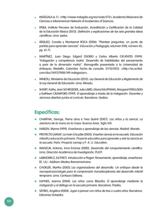 100
	 INDÁGALA (s. f.). http://www.indagala.org/es/node/372.Academia Mexicana de
Ciencias e Interamerican Network of Academies of Sciences.
	 IPEBA, Instituto Peruano de Evaluación, Acreditación y Certificación de la Calidad
de la Educación Básica (2013). Definición y explicaciones de las seis grandes ideas
científicas. Lima: Ipeba.
	 ÁRQUEZ, Conxita y Montserrat ROCA (2006). “Plantear preguntas: un punto de
partida para aprender ciencias”. Educación y Pedagogía, volumen XVIII, número 45,
pp. 61-71.
	 MARTÍNEZ, Juan Diego; Edgard OSORIO y Carlos Alberto CIFUENTES (1999).
“Indagación y competencia motriz. Desarrollo de habilidades del pensamiento
a parir de la dimensión motriz”. Monografía presentada a la Universidad de
Antioquia, Medellín, Colombia. Fecha de consulta: 21/10/2013. http://es.scribd.
com/doc/169137908/149-indagacion.
	 MINEDU, Ministerio de Educación (2012). Ley General de Educación y Reglamento de
la Ley General de Educación. Lima: Minedu.
	 SHORT, Kathy; Jean SCHROEDER, Julie LAIRD, Gloria KAUFFMAN, Margaret FERGUSON
y Kathleen CRAWFORD (1999). El aprendizaje a través de la indagación. Docentes y
alumnos diseñan juntos el currículo. Barcelona: Gedisa.
Específicas:
	 CHARPAK, George, Pierre Léna e Yves Quéré (2007). Los niños y la ciencia. La
aventura de la mano en la masa. Buenos Aires: Siglo XXI.
	 HARLEN, Wynne (1999). Enseñanza y aprendizaje de las ciencias. Madrid: Morata.
	 PROYECTO LAMAP, La main à la pâte (2003). Enseñar ciencia en la escuela. Educación
infantil y educación primaria. Proyecto educativo para aprender y vivir la ciencia en
la escuela. París: Proyecto Lamap y P. A. U. Education.
	 MANZUR, Antonio, Irma Encinas (2000). Desarrollo del comportamiento científico.
Lima: Dirección Académica de Investigación, PUCP.
	 LABINOWICZ, Ed (1987). Introducción a Piaget. Pensamiento, aprendizaje, enseñanza.
EE. UU.: Addison-Wesley-Iberoamericana.
	 CHOKLER, Myrtha (2003) Los organizadores del desarrollo. Un enfoque desde la
neuropsicosociología para la comprensión transdisciplinaria del desarrollo infantil
temprano. Lima: Centauro Editores.
	 HAYNES, Joanna (2004). Los niños como filósofos. El aprendizaje mediante la
indagación y el diálogo en la escuela primaria. Barcelona: Paidós.
	 Sátiro, Angélica (2004). Jugar a pensar con niños de tres o cuatro años. Barcelona:
Ediciones Octaedro.
 