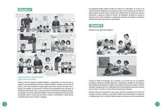 12 13
Una pregunta puede convertir el salón de clases en un laboratorio, en el que no se
necesita aparatos sofisticados, sino deseo por saber más de aquello que se observa y
genera interés. De igual manera, requiere de la orientación de un docente que conozca,
comprenda y ponga en práctica el proceso de indagación, tomando en cuenta los
intereses que los niños manifiestan o planteando preguntas que generen curiosidad a
partir de situaciones espontáneas o planificadas.
Situación 4
Observemos las siguientes imágenes.
Cuando se habla de tecnología, por lo general, se la asocia solo con los sistemas
tecnológicos actuales, por ejemplo: televisores, computadoras, celulares, etc. Sin embargo,
la tecnología está presente en los objetos más simples de nuestra vida cotidiana. Obtener
alimentos, protegerse del clima y defenderse fueron las principales razones que motivaron
al ser humano a inventar una serie de herramientas para sobrevivir.
De igual manera, la necesidad de crear, jugar y solucionar problemas es el motor que
impulsa a los niños a explorar y usar diversos objetos como herramientas. Por ejemplo,
un objeto simple, como un palito de helado, puede convertirse en una herramienta para
Situación 3	
¿Qué sucede en esta situación?
¿Qué hacen los niños?
Observar, formular preguntas, plantear hipótesis y comprobarlas, son acciones que se
realizan en el procedimiento del famoso «método científico». Se piensa que un niño de
cuatro o cinco años de edad no puede seguir este proceso porque «no sabe» leer o
escribir. Sin embargo, en esta situación, tomada de una experiencia real, el docente, al
identificar el interés de los niños, propone recorrer el camino de una indagación guiada,
cuyo objetivo no es formar pequeños científicos, sino vivir una experiencia que les permita
comprender mejor el mundo que los rodea y construir conocimientos, a partir de esa
curiosidad natural que los motiva a «indagar».
 