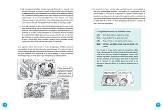 58 59
En el capítulo anterior hemos visto, a modo de ejemplos, múltiples situaciones
comunicativas orales: dos niñas conversan mientras juegan a la casita, un grupo de
niños y su docente dialogan para ponerse de acuerdo en un tema de interés compartido,
otro grupo entrevista a un comerciante, en un aula se dialoga en torno de la escritura
del nombre propio, los niños dicen lo que escribieron a su manera, etcétera.
	 Esta competencia se refiere a textos orales de diverso tipo. A menudo y con
distintas intenciones, recibimos y enviamos múltiples textos orales. Los ejemplos
ya presentados en el gráfico anterior son una muestra de ello; existen muchísimos
más. También encontramos interacciones orales mediadas por las tecnologías de
la información y de la comunicación (TIC) tanto en zonas urbanas como rurales:
celulares, televisión, radio, Internet, etc. Con muchos de esos tipos de textos orales
y con muchos otros más interactúan también los niños de esta etapa escolar.
	 En un día cualquiera, los niños interactúan en diversos espacios: la casa, la calle,
la tienda, la escuela, el aula, etc. Cada espacio implica una situación comunicativa
particular, pues en ellos hay distintos tipos de registros y diferente vocabulario. Los
mensajes en los niños cuando interactúan en una situación tienen la necesidad
de comprender los distintos tipos de textos que escuchan. Por eso, es importante
que participen en variadas situaciones comunicativas, tanto formales (asamblea
de aula, diálogo para tomar acuerdos, etcétera) como informales (saludar,
comprar una fruta, contar una anécdota, contar un chiste, etc.).
Tapa la olla, el
agua se ensucia.
Niños, acá tengo tres
carteles con tres nombres:
Amalia, Mauricio y Manuela.
Vamos a mirar y decidir
dónde dice cada nombre
¿Dónde dirá Mauricio?
Hay que traer botellas
con agua para regar
las plantas.
En el siguiente intercambio oral, observemos a Pedro:
Sofía	 :	 Pedro será el lobo; y nosotros, las ovejas.
Pedro	 :	 ¿Y por qué yo? Yo no quiero ser el lobo.
Sofía	 :	 Porque el lobo es más grande que las ovejas.
Pedro	 :	 Está bien, seré el lobo porque soy el más grande y los
comeré.
Una manera en la que Pedro muestra su comprensión crítica
frente a la propuesta de la niña es cuestionando su designación
como el lobo. Por ello, expresa su desacuerdo. Cuando Sofía
añade el argumento del tamaño (el lobo es más grande), Pedro
lo evalúa y cambia de opinión pues ahora tiene un argumento
que lo convence. En ese sentido, dejarse convencer, si los
argumentos parecen válidos, es un aspecto observable de la
criticidad.
	 En cada texto oral que nuestros niños escuchan hay una intencionalidad, ya
sea dicha expresamente (explícita) o no (implícita). En consonancia con esa
intencionalidad los niños actúan. Es importante que, también a estas edades, se
aproximen a los textos orales de manera crítica según su nivel de maduración. La
criticidad los ayuda a discernir y a asumir una posición personal respecto a lo que
escuchan (estar de acuerdo o en desacuerdo), preguntar, expresar sus puntos de
vista y pedir más argumentos.
Pedro será el lobo; y
nosotros, las ovejas.
¿Y por qué yo? Yo no
quiero ser el lobo.
 