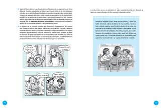 76 77
¿Por qué su
bodega se llama
“Panchita”?
Porque así le dicen
a mi esposa.
Durante el refrigerio Carlos tiene mucha hambre, a pesar de
haber terminado toda su lonchera. Ve unas cuantas uvas a su
lado e intenta cogerlas, pero Camila, la dueña de las frutas, las
coge y se las va comiendo. Carlos empieza a gritar y llorar, lo cual
llama la atención de Camila, los otros niños y Amparo, la docente.
Después de tranquilizarlo, Amparo logra que el niño le diga que
quiere comer uvas. La docente aprovecha la oportunidad para
que Carlos nombre la fruta y se la pida verbalmente a Camila.
	 A continuación, veamos un ejemplo en el que el propósito de obtener lo deseado se
logra con mayor eficacia si el niño recurre a la expresión verbal:
	 Según el interlocutor y el lugar donde estamos, las personas nos expresamos en forma
diferente. Nuestros estudiantes no hablan igual cuando están en la zona de juegos
infantiles, en un salón de clases o de visita en casa de un pariente al que conocen poco.
Tampoco se expresan del mismo modo cuando se encuentran con la directora de la
escuela, con un vecino de su misma edad o con primos mayores. Por eso, conviene
que los niños participen en situaciones que los lleven a usar los diferentes registros del
lenguaje. Así, en diferentes situaciones comunicativas, la comunicación oral está al
servicio de su crecimiento personal y de la interrelación social.
	 La eficacia es la principal cualidad que buscamos al expresarnos de manera
oral: queremos lograr que nuestro interlocutor nos entienda. Para ello, debemos
transmitir nuestras ideas con claridad y fidelidad a nuestro pensamiento. Eso implica
adaptar el registro (formal, coloquial, informal) al interlocutor o auditorio, y utilizar
los recursos de apoyo apropiados en las situaciones que lo necesiten. Los niños del
nivel de Educación Inicial, según sus procesos de maduración, paulatinamente van
produciendo textos orales cada vez más eficaces según sus propósitos.
Karen, trai la olla.
Tapa la olla, el
agua se ensucia.
 