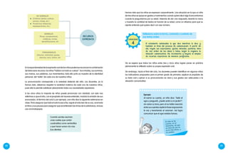 88 89
La pronunciación corresponde a la variedad dialectal del niño. Los docentes, ya lo
hemos visto, debemos respetar la variedad materna de cada uno de nuestros niños,
pues ella le permite satisfacer plenamente todas sus necesidades expresivas.
A los cinco años la mayoría de niños puede pronunciar con claridad; con esto nos
referimos a que el niño, con el propósito de hacerse entender, modula la emisión de sus
enunciados. Al término del ciclo II, por ejemplo, una niña dice la siguiente adivinanza en
clase. Para asegurar que toda el aula la escuche, regula el volumen de su voz, acomoda
el ritmo y sus pausas para asegurar que se entiendan las rimas de la adivinanza, incluso
usa onomatopeyas:
Cuando sonríes asoman
unas cositas que cortan
cuadraditos como ventanillas
y que hacen sonar cris cras.
(Los dientes)
Hemos visto que los niños se expresan corporalmente. Una situación en la que un niño
de tres años se apoya en gestos y movimientos cuando quiere decir algo la encontramos
cuando le preguntamos por su edad. Además de dar una respuesta, levanta la mano
y muestra la cantidad de dedos en función de su edad, como un refuerzo para que su
oyente entienda qué quiere decir con ese número.
No se espera que todos los niños entre tres y cinco años logren poner en práctica
plenamente la reflexión sobre su propia expresión oral.
Sin embargo, hacia el final del ciclo, los docentes pueden identificar en algunos niños
los indicadores propuestos para el primer grado de primaria: explicar el propósito de
su texto oral y opinar si su pronunciación es clara y sus gestos son adecuados a la
situación comunicativa.
Ejemplo
Al narrar su cuento, un niño dice: "Salió el
ogro y preguntó: ¿Quién entró a mi jardín?",
sin variar su tono; pero al no hallar reacción
entre sus oyentes repite la frase engrosando
la voz y levantando el volumen. Así logra
comunicar que el ogro estaba furioso.
El niño se da
cuenta, en el
momento, de que
su tono de voz no
es el más eficaz, y
lo cambia.
Enlaespontaneidaddelaexpresiónoraldelosniñospodemosreconocerlacombinación
de todos esos recursos: los niños “hablan con todo su cuerpo”. Sus miradas, sus sonrisas,
sus manos, sus palabras, sus movimientos; todo ello junto es muestra de la identidad
personal, del “estilo” de cada uno de nuestros niños.
Reflexiona sobre la forma, contenido y contexto de
sus textos orales
El estudiante autoevalúa lo que dice mientras lo dice, y
también al final del proceso de comunicación. A partir de
ello, regula sus expresiones, gestos, miradas, posturas, tono
de voz, orden de las ideas o tema, según lo requiera la
situación comunicativa. Así, incrementa y mejora el empleo
de recursos expresivos de manera progresiva.
CAPACIDAD
4
NO VERBALES
	 Cinésicos (gestos, postura,
sonrisa, mirada, etc.)
	Proxémicos (distancias,
desplazamientos, etc.)
VERBALES
Rimas, comparaciones,
metáforas, ironías,
ejemplificaciones, etc
PARAVERBALES
Volumen, intensidad, pausas,
silencios, tono, timbre, etc.
RECURSOS
EXPRESIVOS
 
