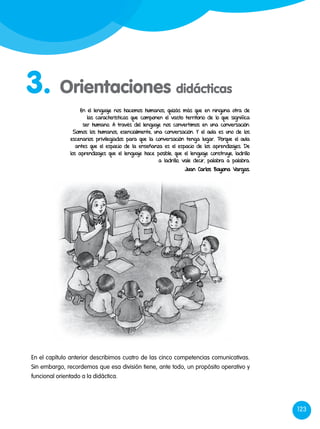 123
3. Orientaciones didácticas
En el capítulo anterior describimos cuatro de las cinco competencias comunicativas.
Sin embargo, recordemos que esa división tiene, ante todo, un propósito operativo y
funcional orientado a la didáctica.
En el lenguaje nos hacemos humanos, quizás más que en ninguna otra de
las características que componen el vasto territorio de lo que significa
ser humano. A través del lenguaje nos convertimos en una conversación.
Somos los humanos, esencialmente, una conversación. Y el aula es uno de los
escenarios privilegiados para que la conversación tenga lugar. Porque el aula
antes que el espacio de la enseñanza es el espacio de los aprendizajes. De
los aprendizajes que el lenguaje hace posible, que el lenguaje construye, ladrillo
a ladrillo, vale decir, palabra a palabra.
Juan Carlos Bayona Vargas.
 