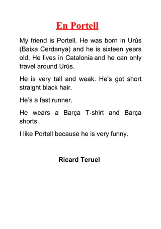 En Portell
My friend is Portell. He was born in Urús
(Baixa Cerdanya) and he is sixteen years
old. He lives in Catalonia and he can only
travel around Urús.
He is very tall and weak. He’s got short
straight black hair.
He’s a fast runner.
He wears a Barça T-shirt and Barça
shorts.
I like Portell because he is very funny.
Ricard Teruel
 