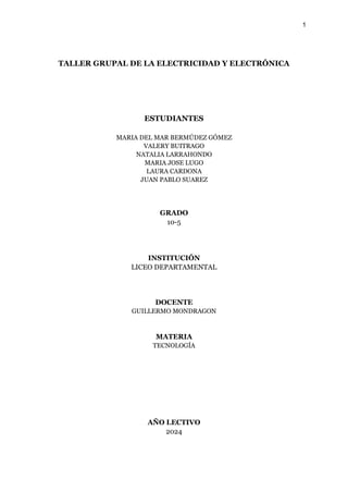 1
TALLER GRUPAL DE LA ELECTRICIDAD Y ELECTRÓNICA
ESTUDIANTES
MARIA DEL MAR BERMÚDEZ GÓMEZ
VALERY BUITRAGO
NATALIA LARRAHONDO
MARIA JOSE LUGO
LAURA CARDONA
JUAN PABLO SUAREZ
GRADO
10-5
INSTITUCIÓN
LICEO DEPARTAMENTAL
DOCENTE
GUILLERMO MONDRAGON
MATERIA
TECNOLOGÍA
AÑO LECTIVO
2024
 