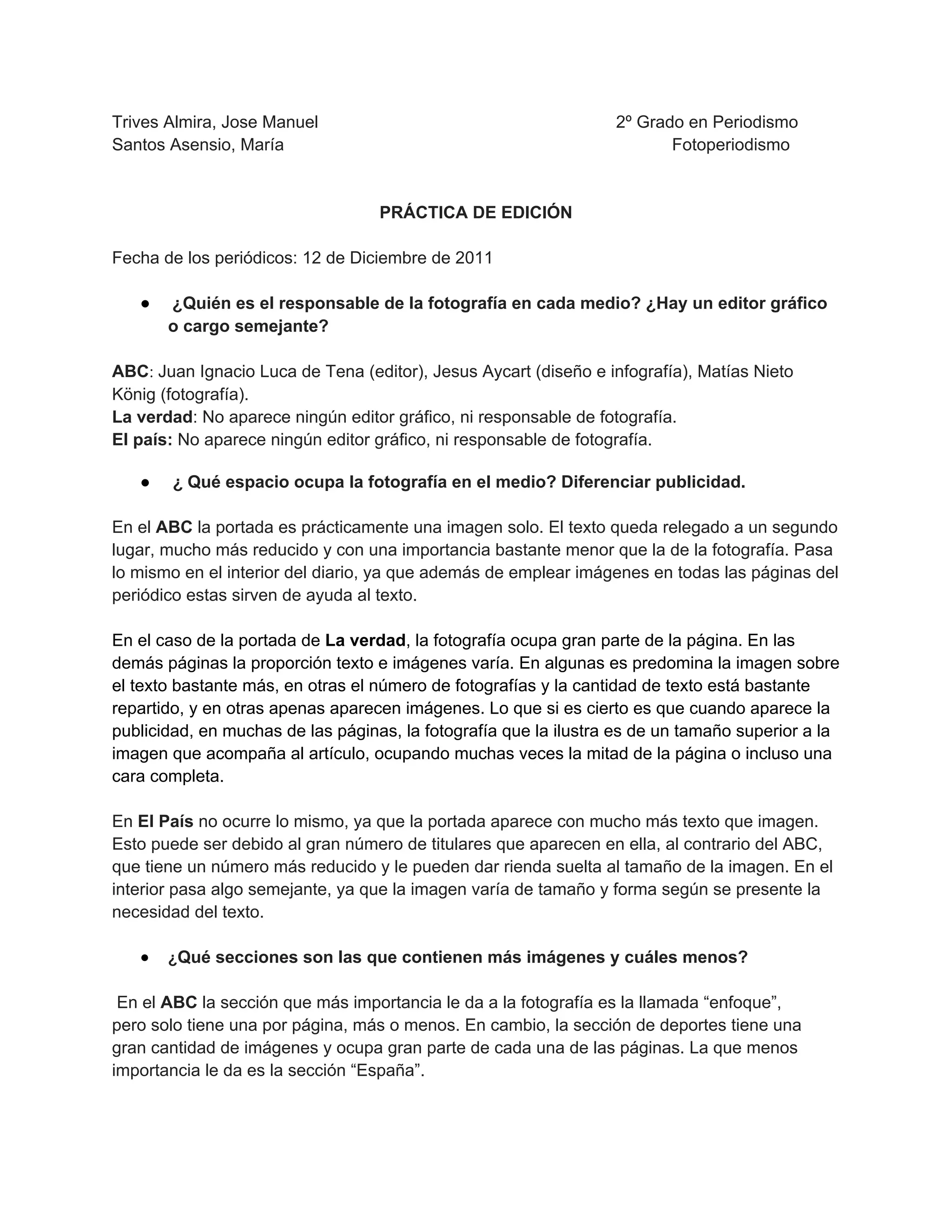 Trives Almira, Jose Manuel 2º Grado en Periodismo
Santos Asensio, María Fotoperiodismo
PRÁCTICA DE EDICIÓN
Fecha de los periódicos: 12 de Diciembre de 2011
● ¿Quién es el responsable de la fotografía en cada medio? ¿Hay un editor gráfico
o cargo semejante?
ABC: Juan Ignacio Luca de Tena (editor), Jesus Aycart (diseño e infografía), Matías Nieto
König (fotografía).
La verdad: No aparece ningún editor gráfico, ni responsable de fotografía.
El país: No aparece ningún editor gráfico, ni responsable de fotografía.
● ¿ Qué espacio ocupa la fotografía en el medio? Diferenciar publicidad.
En el ABC la portada es prácticamente una imagen solo. El texto queda relegado a un segundo
lugar, mucho más reducido y con una importancia bastante menor que la de la fotografía. Pasa
lo mismo en el interior del diario, ya que además de emplear imágenes en todas las páginas del
periódico estas sirven de ayuda al texto.
En el caso de la portada de La verdad, la fotografía ocupa gran parte de la página. En las
demás páginas la proporción texto e imágenes varía. En algunas es predomina la imagen sobre
el texto bastante más, en otras el número de fotografías y la cantidad de texto está bastante
repartido, y en otras apenas aparecen imágenes. Lo que si es cierto es que cuando aparece la
publicidad, en muchas de las páginas, la fotografía que la ilustra es de un tamaño superior a la
imagen que acompaña al artículo, ocupando muchas veces la mitad de la página o incluso una
cara completa.
En El País no ocurre lo mismo, ya que la portada aparece con mucho más texto que imagen.
Esto puede ser debido al gran número de titulares que aparecen en ella, al contrario del ABC,
que tiene un número más reducido y le pueden dar rienda suelta al tamaño de la imagen. En el
interior pasa algo semejante, ya que la imagen varía de tamaño y forma según se presente la
necesidad del texto.
● ¿Qué secciones son las que contienen más imágenes y cuáles menos?
En el ABC la sección que más importancia le da a la fotografía es la llamada “enfoque”,
pero solo tiene una por página, más o menos. En cambio, la sección de deportes tiene una
gran cantidad de imágenes y ocupa gran parte de cada una de las páginas. La que menos
importancia le da es la sección “España”.
 