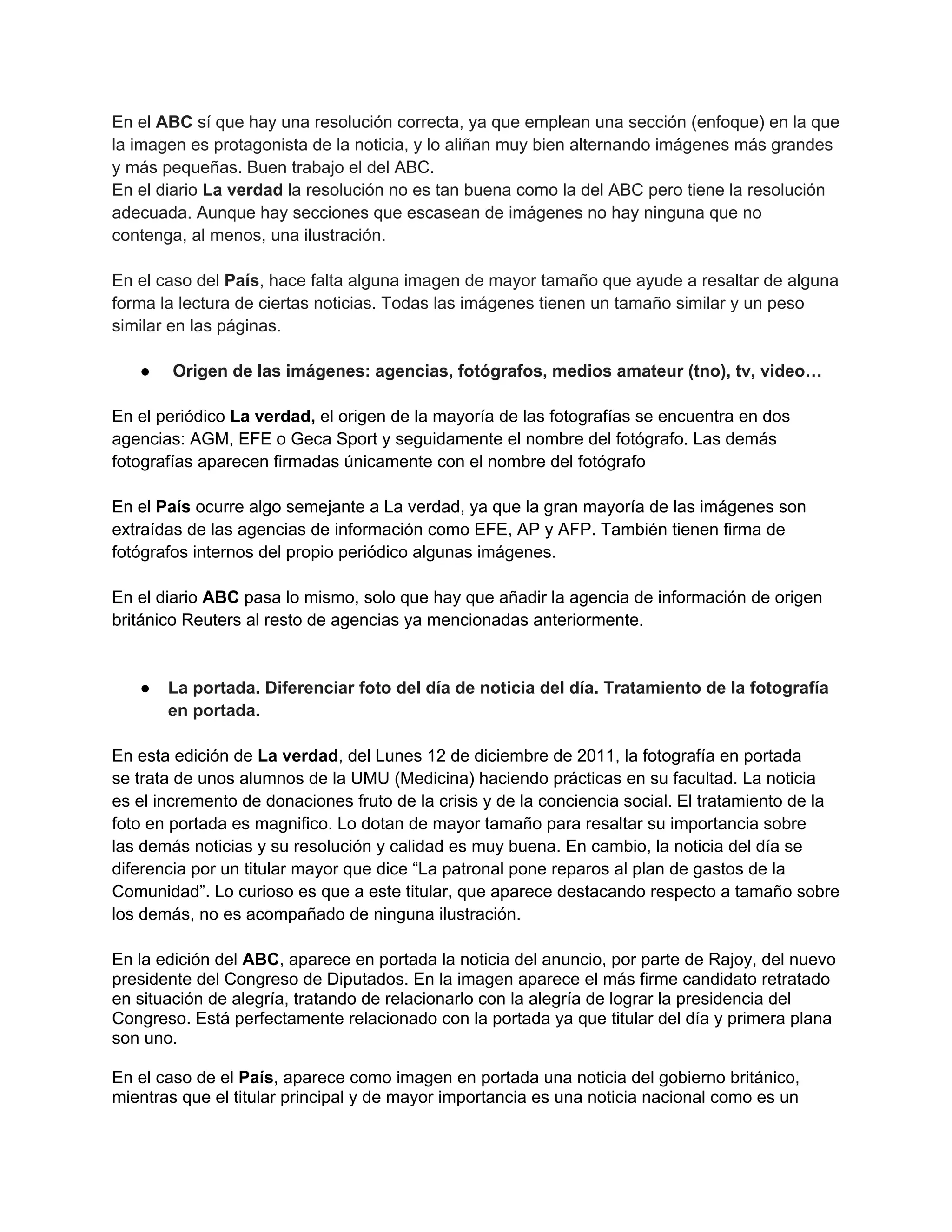 En el ABC sí que hay una resolución correcta, ya que emplean una sección (enfoque) en la que
la imagen es protagonista de la noticia, y lo aliñan muy bien alternando imágenes más grandes
y más pequeñas. Buen trabajo el del ABC.
En el diario La verdad la resolución no es tan buena como la del ABC pero tiene la resolución
adecuada. Aunque hay secciones que escasean de imágenes no hay ninguna que no
contenga, al menos, una ilustración.
En el caso del País, hace falta alguna imagen de mayor tamaño que ayude a resaltar de alguna
forma la lectura de ciertas noticias. Todas las imágenes tienen un tamaño similar y un peso
similar en las páginas.
● Origen de las imágenes: agencias, fotógrafos, medios amateur (tno), tv, video…
En el periódico La verdad, el origen de la mayoría de las fotografías se encuentra en dos
agencias: AGM, EFE o Geca Sport y seguidamente el nombre del fotógrafo. Las demás
fotografías aparecen firmadas únicamente con el nombre del fotógrafo
En el País ocurre algo semejante a La verdad, ya que la gran mayoría de las imágenes son
extraídas de las agencias de información como EFE, AP y AFP. También tienen firma de
fotógrafos internos del propio periódico algunas imágenes.
En el diario ABC pasa lo mismo, solo que hay que añadir la agencia de información de origen
británico Reuters al resto de agencias ya mencionadas anteriormente.
● La portada. Diferenciar foto del día de noticia del día. Tratamiento de la fotografía
en portada.
En esta edición de La verdad, del Lunes 12 de diciembre de 2011, la fotografía en portada
se trata de unos alumnos de la UMU (Medicina) haciendo prácticas en su facultad. La noticia
es el incremento de donaciones fruto de la crisis y de la conciencia social. El tratamiento de la
foto en portada es magnifico. Lo dotan de mayor tamaño para resaltar su importancia sobre
las demás noticias y su resolución y calidad es muy buena. En cambio, la noticia del día se
diferencia por un titular mayor que dice “La patronal pone reparos al plan de gastos de la
Comunidad”. Lo curioso es que a este titular, que aparece destacando respecto a tamaño sobre
los demás, no es acompañado de ninguna ilustración.
En la edición del ABC, aparece en portada la noticia del anuncio, por parte de Rajoy, del nuevo
presidente del Congreso de Diputados. En la imagen aparece el más firme candidato retratado
en situación de alegría, tratando de relacionarlo con la alegría de lograr la presidencia del
Congreso. Está perfectamente relacionado con la portada ya que titular del día y primera plana
son uno.
En el caso de el País, aparece como imagen en portada una noticia del gobierno británico,
mientras que el titular principal y de mayor importancia es una noticia nacional como es un
 