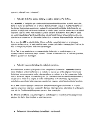 apartado más del “caso Urdangarín”.
● Relación de la foto con su titular y con otros titulares. Pie de foto.
En La verdad, la fotografía que comentábamos anteriormente sobre los alumnos de la UMU,
tiene un titular que contrasta con el tamaño de la ilustración, ya que es mucho más corto que
los demás titulares que aparecen en portada. En comparación del titular de la fotografía en
portada, la longitud de los titulares restantes es mucho mayor, aunque aparezcan por el lateral
izquierdo y de una forma más discreta. El pie de foto dice “Estudiantes de la UMU en clase
de anatomía patológica” por lo que identifica a la perfección lo que la fotografía muestra, sin
adentrarse en exceso en la información de la noticia, cosa que deja para el titular y el subtitulo.
En el caso del ABC la relación titular-foto es perfecta, ya que la imagen es la única que
aparece en la portada y el texto es el de mayor tamaño de toda la primera página. En el pie de
foto se refleja una pequeña aclaración de la imagen.
En el País sí que se pierde un poco esa relación titular-foto, ya que la imagen no se
corresponde con el titular de mayor tamaño. También es bastante corto, al contrario que otros
titulares que carecen de imagen.
● Relación tratamiento fotografía-noticia (extensión).
El contenido de la noticia que aparece como fotografía en portada de La verdad sorprende.
Al se dotado de tanta importancia en la portada, se espera que en las páginas interiores se
le dedique un mayor espacio en las páginas del que en realidad se le da. La extensión de la
noticia es de una página, donde la fotografía (La cual nombramos en borrosidad/movimiento)
ocupa casi la mitad de la página. El texto, está repartido en 4 columnas y algunos datos
estadísticos, pero la portada crea unas expectativas mayores sobre la extensión de la noticia.
En el ABC tampoco se sigue una relación de tratamiento fotografía-contenido. Ni si quiera
aparece en primera página de su sección. Se le da más importancia a la noticia de Urdangarín
que a la del Presidente del Congreso, que solo tiene una página.
Es diferente en el País, ya que la imagen en portada aparece redactada en las dos primeras
páginas del diario, dejando clara su vital importancia.
● Coherencia fotografía-texto (actualidad y contenido).
 