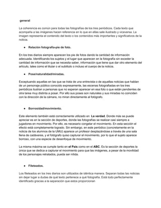 general
La coherencia es común para todas las fotografías de los tres periódicos. Cada texto que
acompaña a las imágenes hacen referencia en lo que en ellas sale ilustrado y viceversa. La
imagen representa el contenido del texto o los contenidos más importantes y significativos de la
noticia.
● Relación fotografía-pie de foto.
En los tres diarios siempre aparecen los pie de fotos dando la cantidad de información
adecuada. Identificando los sujetos y el lugar que aparecen en la fotografía sin exceder la
cantidad de información que se necesita saber, información que tiene que dar otro elemento del
artículo, tales como el titular o el subtitulo o incluso el cuerpo de la noticia.
● Pose/naturalidad/miradas.
Exceptuando aquellas en las que se trata de una entrevista o de aquellas noticias que hablan
de un personaje público conocido expresamente, las escenas fotografiadas en los tres
periódicos ilustran a personas que no esperan aparecer en esa foto o que están pendientes de
otra tarea muy distinta a posar. Por ello sus poses son naturales y sus miradas no coinciden
con la dirección de la cámara, no miran directamente al fotógrafo.
● Borrosidad/movimiento.
Este elemento también está correctamente utilizado en La verdad. Donde más se puede
apreciar es en la sección de deportes, donde las fotografías se realizar casi siempre a
jugadores en movimiento. Por ello, es necesario congelar el movimiento. En esta sección el
efecto está completamente logrado. Sin embargo, en este periódico (concretamente en la
noticia de los alumnos de la UMU) aparece un profesor desplazándose a través de una sala
llena de cadáveres, y el fotógrafo quiso capturar el movimiento, por lo que el sujeto aparece
borroso, con una especie de desenfoque de movimiento.
La misma máxima se cumple tanto en el País como en el ABC. Es la sección de deportes la
única que se dedica a capturar el movimiento para que las imágenes, a pesar de la movilidad
de los personajes retratados, pueda ser nítida.
● Fileteados.
Los fileteados en los tres diarios son utilizados de idéntica manera. Separan todas las noticias
sin dejar lugar a dudas de qué texto pertenece a qué fotografía. Está todo perfectamente
identificado gracias a la separación que estos proporcionan
 