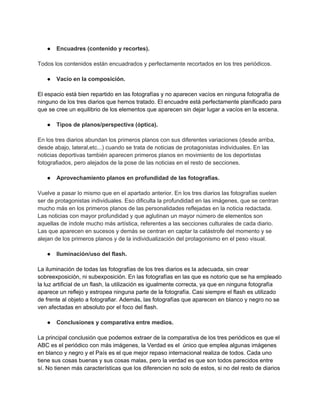 ● Encuadres (contenido y recortes).
Todos los contenidos están encuadrados y perfectamente recortados en los tres periódicos.
● Vacío en la composición.
El espacio está bien repartido en las fotografías y no aparecen vacíos en ninguna fotografía de
ninguno de los tres diarios que hemos tratado. El encuadre está perfectamente planificado para
que se cree un equilibrio de los elementos que aparecen sin dejar lugar a vacíos en la escena.
● Tipos de planos/perspectiva (óptica).
En los tres diarios abundan los primeros planos con sus diferentes variaciones (desde arriba,
desde abajo, lateral,etc...) cuando se trata de noticias de protagonistas individuales. En las
noticias deportivas también aparecen primeros planos en movimiento de los deportistas
fotografiados, pero alejados de la pose de las noticias en el resto de secciones.
● Aprovechamiento planos en profundidad de las fotografías.
Vuelve a pasar lo mismo que en el apartado anterior. En los tres diarios las fotografías suelen
ser de protagonistas individuales. Eso dificulta la profundidad en las imágenes, que se centran
mucho más en los primeros planos de las personalidades reflejadas en la noticia redactada.
Las noticias con mayor profundidad y que aglutinan un mayor número de elementos son
aquellas de índole mucho más artística, referentes a las secciones culturales de cada diario.
Las que aparecen en sucesos y demás se centran en captar la catástrofe del momento y se
alejan de los primeros planos y de la individualización del protagonismo en el peso visual.
● Iluminación/uso del flash.
La iluminación de todas las fotografías de los tres diarios es la adecuada, sin crear
sobreexposición, ni subexposición. En las fotografías en las que es notorio que se ha empleado
la luz artificial de un flash, la utilización es igualmente correcta, ya que en ninguna fotografía
aparece un reflejo y estropea ninguna parte de la fotografía. Casi siempre el flash es utilizado
de frente al objeto a fotografiar. Además, las fotografías que aparecen en blanco y negro no se
ven afectadas en absoluto por el foco del flash.
● Conclusiones y comparativa entre medios.
La principal conclusión que podemos extraer de la comparativa de los tres periódicos es que el
ABC es el periódico con más imágenes, la Verdad es el único que emplea algunas imágenes
en blanco y negro y el País es el que mejor repaso internacional realiza de todos. Cada uno
tiene sus cosas buenas y sus cosas malas, pero la verdad es que son todos parecidos entre
sí. No tienen más características que los diferencien no solo de estos, si no del resto de diarios
 