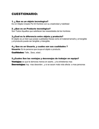 CUESTIONARIO:

1. ¿ Que es un objeto tecnologico?
Es Un Objeto Creado Por El Hombre con su creatividad y habilidad

2. ¿Que es un Producto tecnológico?
Son Todos Aquellos que satisfacen las nesesidades de los hombres

3.¿Cual es la diferencia entre objeto y producto?
El objeto es un bien que posee cualidades físicas como el material tamaño y el tangible
y el producto puede ser tangible y intangible.

4.¿ Que es un Usuario, y cuales son sus cualidades ?
Usuario: Es la persona que ocupa el objeto o producto.
Cualidades: Talla , Sexo, edad .


5.¿Cuales Son las ventajas y desvenajas de trabajar en equipo?
Ventajas: es que te demoras menos en aserlo , y te entretienes mas
Desventajas: hay mas desorden , y si se sacan mala nota afecta a mas personas
 