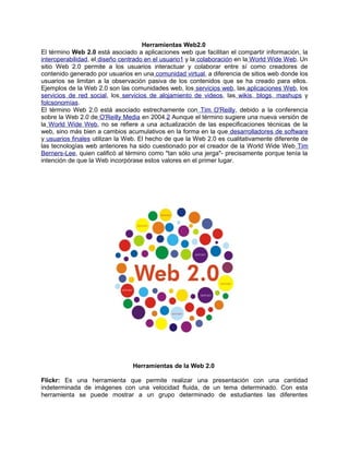 Herramientas Web2.0
El término Web 2.0 está asociado a aplicaciones web que facilitan el compartir información, la
interoperabilidad, el diseño centrado en el usuario1 y la colaboración en la World Wide Web. Un
sitio Web 2.0 permite a los usuarios interactuar y colaborar entre sí como creadores de
contenido generado por usuarios en una comunidad virtual, a diferencia de sitios web donde los
usuarios se limitan a la observación pasiva de los contenidos que se ha creado para ellos.
Ejemplos de la Web 2.0 son las comunidades web, los servicios web, las aplicaciones Web, los
servicios de red social, los servicios de alojamiento de videos, las wikis, blogs, mashups y
folcsonomías.
El término Web 2.0 está asociado estrechamente con Tim O'Reilly, debido a la conferencia
sobre la Web 2.0 de O'Reilly Media en 2004.2 Aunque el término sugiere una nueva versión de
la World Wide Web, no se refiere a una actualización de las especificaciones técnicas de la
web, sino más bien a cambios acumulativos en la forma en la que desarrolladores de software
y usuarios finales utilizan la Web. El hecho de que la Web 2.0 es cualitativamente diferente de
las tecnologías web anteriores ha sido cuestionado por el creador de la World Wide Web Tim
Berners-Lee, quien calificó al término como "tan sólo una jerga"- precisamente porque tenía la
intención de que la Web incorpórase estos valores en el primer lugar.




                                Herramientas de la Web 2.0

Flickr: Es una herramienta que permite realizar una presentación con una cantidad
indeterminada de imágenes con una velocidad fluida, de un tema determinado. Con esta
herramienta se puede mostrar a un grupo determinado de estudiantes las diferentes
 