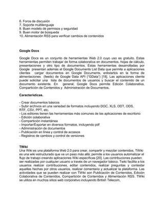 6. Foros de discusión
7. Soporte multilenguaje
8. Buen modelo de permisos y seguridad
9. Buen motor de búsqueda
10. Alimentación RSS para verificar cambios de contenidos



Google Docs

Google Docs es un conjunto de herramientas Web 2.0 cuyo uso es gratuito. Estas
herramientas permiten trabajar de forma colaborativa en documentos, hojas de cálculo,
presentaciones y otro tipo de documentos. Estas herramientas desarrolladas por
Google presentan además el Google Documents List Data que permite a aplicaciones
clientes cargar documentos en Google Documents, enlistarlos en la forma de
alimentaciones (feeds) de Google Data API (“GData”) [18]. Las aplicaciones cliente
puede solicitar una lista de documentos de usuarios y buscar el contenido de un
documento existente. En      general, Google Docs permite Edición Colaborativa,
Compartición de Contenidos y Administración de Documentos.

Características.

- Crear documentos básicos
- Subir archivos en una variedad de formatos incluyendo DOC, XLS, ODT, ODS,
RTF, CSV, PPT, etc.
- Los editores tienen las herramientas más comunes de las aplicaciones de escritorio
- Edición colaborativa
- Compartición instantánea
- Importar/Exportar en diversos formatos, incluyendo pdf
- Administración de documentos
- Publicación en línea y control de accesos
- Registros de cambios y control de versiones


TWiki
Una Wiki es una plataforma Web 2.0 para crear, compartir y mezclar contenidos. TWiki
es una wiki estructurado que va un paso más allá; permite a los usuarios automatizar el
flujo de trabajo creando aplicaciones Wiki específicas [20]. Las contribuciones pueden
ser realizadas por cualquier usuario a través de un navegador básico. Twiki facilita a los
usuarios realizar contribuciones, editar contenidos, realizar preguntas y contestar
aquellas hechas por otros usuarios, realizar comentario y actualizar la plataforma. Las
actividades que se pueden realizar con TWiki son Publicación de Contenidos, Edición
Colaborativa de Contenidos, Compartición de Contenidos y Alimentación RSS. TWiki
se utiliza en muchos sitios web corporativo incluyendo British Telecom,
 