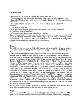Características.

- Administración de usuarios, objetos, archivos y el sitio en sí
- Graficación social que mapea las relaciones entre usuarios, objetos y sitios Web)
- Capacidad Multisitio para una misma instalación- Soporte a la internacionalización
extensible
- Búsqueda en todos los contenidos y usuarios en todo el sistema, basándose en
etiquetas
- Control de acceso fino
- Múltiples vistas, permitiendo interfaces con aplicaciones móviles y widgets
embebidos, y navegadores Web
- APIs para manejo de eventos, extensiones y widgets
Elgg, como otras aplicaciones proporciona documentación completa relacionada con el
uso, el desarrollo y las contribuciones a Elgg [29]. En general. Elgg es una muy buena
aplicación Web 2.0 para crear redes sociales basadas en la Web con la que se pueden
soportar ciertos elementos de aprendizaje colaborativo.


Chyrp
Chyrp [30] es una herramienta Web 2.0 la cual tiene la funcionalidad de personalizarse
como sea necesario. “Chyrp es una plataforma Blogg que ha sido diseñada para ser
muy
ligera y al mismo tiempo mantener la funcionalidad. Utiliza tecnología LAMP (Linux,
Apache, MySQL y PHP) con un poco de AJAX. Es configurable por medio de temas y
se le pueden añadir módulos. De esta forma se puede personalizar de la forma que al
usuario le parezca más apropiada” [30]. Chyrp soporta actividades Web 2.0 como
Blogging, Folksonomy, Publicación de Contenidos y Edición de Contenidos. La
licencia es GPL y es de código libre. La herramienta se extiende en Chyrp por medio
un concepto llamado “Plumas (Feathers)” que permite añadir más funcionalidad a la
herramienta. Las plumas hacen que la aplicación sea más dinámica, permitiendo
varios tipos de publicaciones. Proporciona una interfaz funcional y fácil de usar. La
instalación es simple y la documentación muy completa. Hay además, añadidos (plug-
in) que se proporcionan para agregar mapas funcionalidad que pueden ser tan
diversas como comentarios, Twitter. Jaiku, edición WYSIWYG, soporte de lenguajes,
Google Analytics, etc. Agregar nuevas páginas a través de la aplicación es simple. Se
mantiene un registro de versión que permite regresar a cualquier momento del proceso
de edición. Publicar y administrar las publicaciones también es muy simple. También
es posible crear grupos y la administración es simple. En general, Chyrp es una buena
herramienta para aplicaciones
que requieren publicación de contenidos y blogging sin muchas complicaciones. Aparte
de la documentación, existe una comunidad de soporte muy activa.

Pligg
Pligg es un Sistema Manejador de Contenidos (Content Management System – CMS)
Web 2.0 de código libre que combina Marcadores Sociales, Folksonomy, Blogging y
 