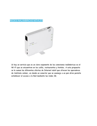 REDES INALÁMBRICAS MÓVILES




 Si hay un servicio que es un claro exponente de las conexiones inalámbricas es el
 Wi-Fi que se encuentran en los cafés, restaurantes y hoteles. A esta propuesta
 se le suman las diferentes ofertas de Internet móvil que ofrecen las operadoras
 de telefonía celular, en donde un conector que se asemeja a un pen drive permite
 establecer el acceso a la Red mediante las redes 3G.
 