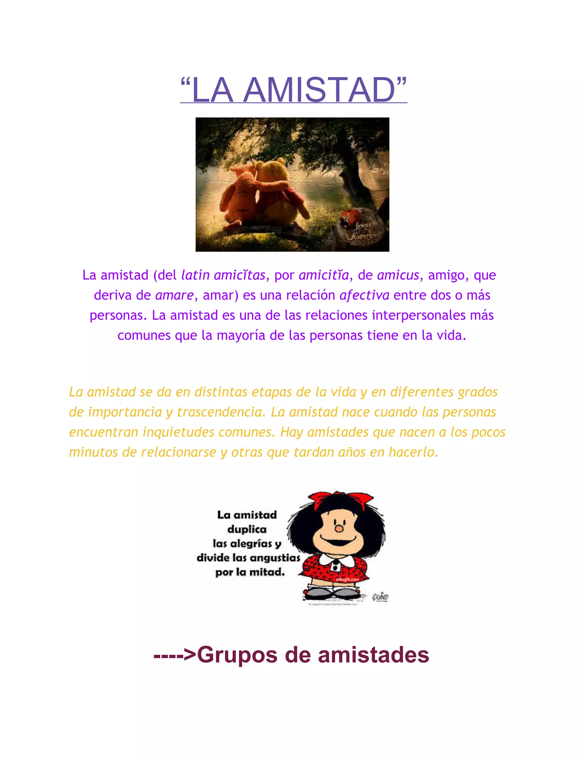 “LA AMISTAD”
La amistad (del latín amicĭtas, por amicitĭa, de amicus, amigo, que
deriva de amare, amar) es una relación afectiva entre dos o más
personas. La amistad es una de las relaciones interpersonales más
comunes que la mayoría de las personas tiene en la vida.
La amistad se da en distintas etapas de la vida y en diferentes grados
de importancia y trascendencia. La amistad nace cuando las personas
encuentran inquietudes comunes. Hay amistades que nacen a los pocos
minutos de relacionarse y otras que tardan años en hacerlo.
­­­­>Grupos de amistades
 