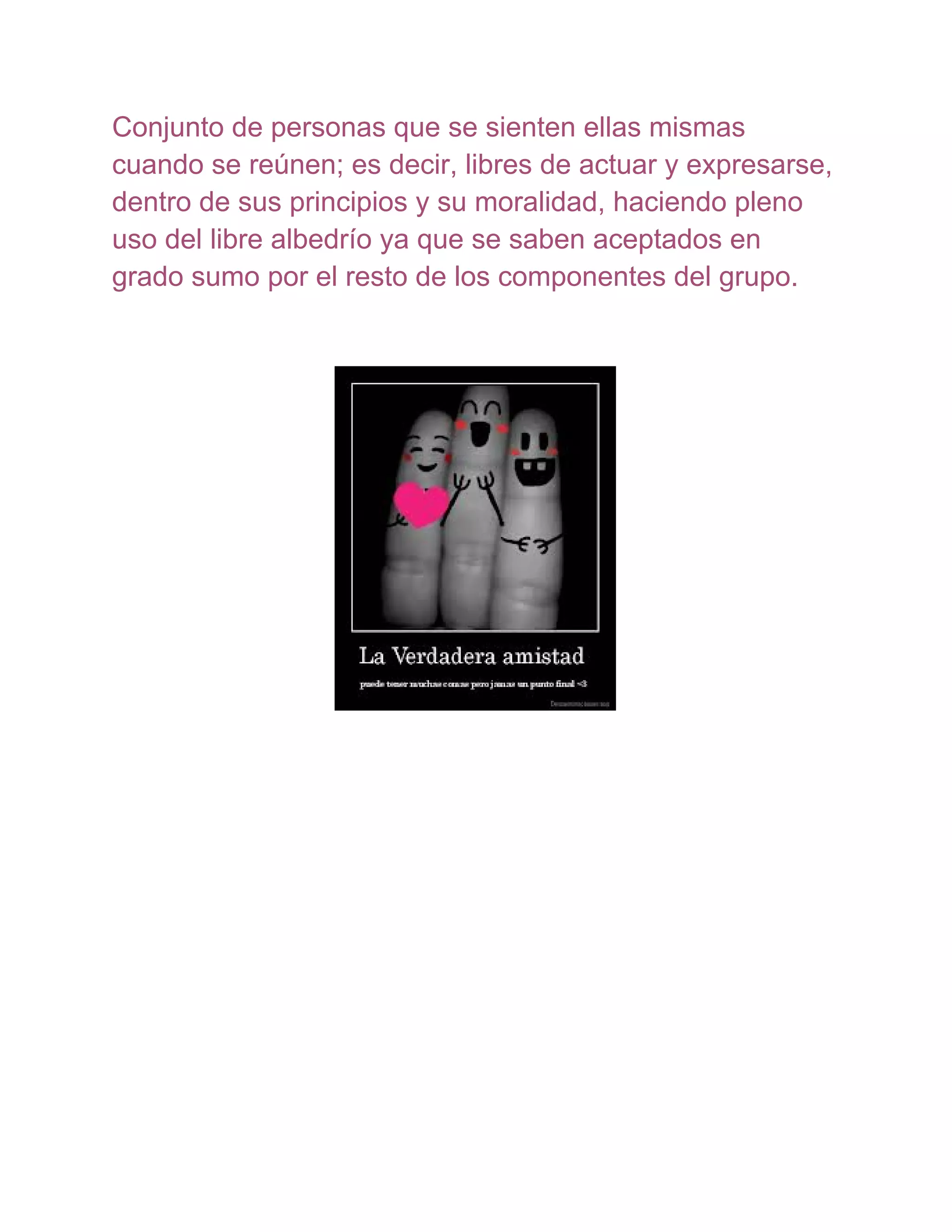 Conjunto de personas que se sienten ellas mismas
cuando se reúnen; es decir, libres de actuar y expresarse,
dentro de sus principios y su moralidad, haciendo pleno
uso del libre albedrío ya que se saben aceptados en
grado sumo por el resto de los componentes del grupo.
 
