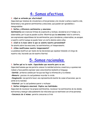 4- Somos afectivos.
1. ¿Qué se entiende por afectividad?
Capacidad que tenemos de vincularnos a otras personas y de vincular a estas a nuestra vida.
Generamos y nos generan sentimientos y emociones, que pueden ser agradables o
desagradables.
2. Define y diferencia sentimientos y emociones.
Sentimientos son vivencias íntimas de aceptación y rechazo, duraderas en el tiempo y no
observables, por lo que se pueden ocultar. Mientras que las emociones todo lo contrario,
son expresiones espontáneas de los sentimientos, poco duraderas y observables, se escapan
a nuestro control aunque se puede tener un cierto dominio sobre ellas.
3. ¿Cuál es la base sobre la que se asienta nuestra personalidad?
Se asienta sobre las emociones, los sentimientos y el temperamento.
4. ¿Cómo modificamos nuestro temperamento?
Lo podemos modificar por medio de las decisiones que vayamos tomando a lo largo de
nuestra vida, haciendo uso de nuestra libertad.

5- Somos racionales.
1. Define qué es la razón. Capacidades que necesita para su uso.
Capacidad humana que nos permite conocer la realidad entorno a nosotros y a quienes nos
rodean y hace posible expresar esos conocimientos mediante el lenguaje.
-Sentido: primeros canales por los que nos llega la información y la ordenan.
-Memoria: gracias a la cual podemos recordar lo vivido.
-Imaginación: nos permite hacer una representación mental de cosas-situaciones, que no
están en la realidad.
-Voluntad: por la cual podemos querer o rechazar.
2. Define inteligencia emocional. Explica sus habilidades.
Capacidad de reconocer los propios sentimientos, reconocer los sentimientos de los demás,
motivarnos y manejar adecuadamente las relaciones que se mantienen con otras personas.
-Conciencia de sí mismo: permite conocerse a sí mis

 