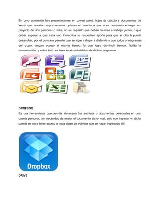 En cuyo contenido hay presentaciones en powert point, hojas de cálculo y documentos de 
Word; que resultan supremamente optimas en cuanto a que si es necesario entregar un 
proyecto de dos personas o más, no es requisito que deban reunirse a trabajar juntos, o que 
deban esperar a que cada uno transcriba su respectivo aporte para que el otro lo pueda 
desarrollar, por el contrario permite que se logre trabajar a distancia y que todos o integrantes 
del grupo, tengan acceso al mismo tiempo, lo que logra disminuir tiempo, facilita la 
comunicación, y sobre todo se tiene total confiabilidad de dichos programas. 
DROPBOX 
Es una herramienta que permite almacenar los archivos o documentos personales en una 
cuenta personal, sin necesidad de enviar el documento via e­mail, 
sólo con ingresar en dicha 
cuenta se logra tener acceso a toda clase de archivos que se hayan ingresado allí. 
DRIVE 
 