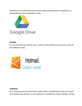 Google drive es una herramienta que sirve para realizar presentaciones con diapositivas y a 
lmacenarlas para luego, visualizarlas en línea. 
HOTMAIL 
Es una herramienta que permite enviar y recibir correos electrónicos que consten ya sea de 
texto imágenes o video. 
CAMTASIA 
Es un programa que tiene como función realizar videos, principalmente se basa en la captura 
de la pantalla del ordenador, lo que usualmente es utilizado para realizar tutoriales. Permite 
 