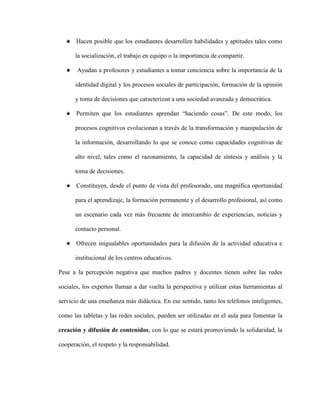 ★ Hacen posible que los estudiantes desarrollen habilidades y aptitudes tales como 
la socialización, el trabajo en equipo o la importancia de compartir. 
★ Ayudan a profesores y estudiantes a tomar conciencia sobre la importancia de la 
identidad digital y los procesos sociales de participación, formación de la opinión 
y toma de decisiones que caracterizan a una sociedad avanzada y democrática. 
★ Permiten que los estudiantes aprendan “haciendo cosas”. De este modo, los 
procesos cognitivos evolucionan a través de la transformación y manipulación de 
la información, desarrollando lo que se conoce como capacidades cognitivas de 
alto nivel, tales como el razonamiento, la capacidad de síntesis y análisis y la 
toma de decisiones. 
★ Constituyen, desde el punto de vista del profesorado, una magnífica oportunidad 
para el aprendizaje, la formación permanente y el desarrollo profesional, así como 
un escenario cada vez más frecuente de intercambio de experiencias, noticias y 
contacto personal. 
★ Ofrecen inigualables oportunidades para la difusión de la actividad educativa e 
institucional de los centros educativos. 
Pese a la percepción negativa que muchos padres y docentes tienen sobre las redes 
sociales, los expertos llaman a dar vuelta la perspectiva y utilizar estas herramientas al 
servicio de una enseñanza más didáctica. En ese sentido, tanto los teléfonos inteligentes, 
como las tabletas y las redes sociales, pueden ser utilizadas en el aula para fomentar la 
creación y difusión de contenidos, con lo que se estará promoviendo la solidaridad, la 
cooperación, el respeto y la responsabilidad. 
 