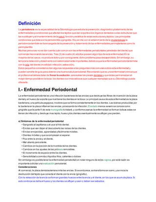 Definición 
La periodoncia es la especialidad de la Odontología que estudia la prevención, diagnóstico y tratamiento de las 
enfermedades y condiciones que afectan los tejidos que dan soporte a los órganos dentarios o a las estructuras que 
las sustituyen y el mantenimiento de la salud, función y estética de estas estructuras y tejidos. Las principales 
condiciones que trata son la periodontitis y gingivitis. Hoy en día con el advenimiento de la implantologia la 
periodoncia también es la encargada de la prevención y tratamiento de las enfermedades periimplantares como la 
perimplantitis 
Muchas personas no se dan cuenta cuán común son las enfermedades periodontales (alrededor del diente) que 
comienzan lesionando las encías. Tres (3) de cuatro (4) adultos poseen algún tipo de esta enfermedad. En la 
mayoría de los casos, no produce dolor y por consiguiente, dicho problema pasa desapercibido. Sin embargo, su 
temprana detección y tratamiento son extremadamente importantes, debido a que la enfermedad periodontal termina 
con la vida del diente (movilidad, infección, extracción). 
Estos pequeños comentarios dan algunas respuestas a las preguntas más comunes sobre esta enfermedad y 
pueden servirle de guía para obtener una buena salud periodontal. Recordando que es una enfermedad crónica que 
el profesional debera tratar de frenar la evolución para salvar las piezas dentales y que éstas permanezcan el 
mayor tiempo posible en la boca. los dientes son más valiosos que cualquier reemplazo que su Odontólogo pueda 
ofrecerle. 
I.- Enfermedad Periodontal 
La enfermedad periodontal es una infección bacteriana de las encías que destruye las fibras de incersión de la placa 
dental y el hueso de soporte que mantiene los dientes en la boca. La principal causa de esta enfermedad es la placa 
bacteriana, una película pegajosa, incolora que se forma constantemente en los dientes. Las toxinas producidas por 
la bacteria en la placa inflaman las encías, provocando la infección. El estado menos severo se conoce como 
gingivitis que la parte II de esta monografía lo trataré, y conforme avanza la enfermedad se forman bolsas estas se 
llenan de infección y destruye mas tejido, hueso y los dientes eventualmente se aflojan y se pierden. 
a) Síntomas de la enfermedad periodontal 
• Sangrado al cepillarse o al usar el hilo dental. 
• Encías que van dejan al des cubierto las raíces de los dientes. 
• Encías enrojecidas , agrandadas y fácilmente móviles . 
• Dientes móviles y que s e empiezan a s eparar. 
• Pus entre la encía y el diente. 
• Mal aliento pers is tente. 
• Cambios en la pos ición de la mordida de los dientes. 
• Cambios en los ajustes de las prótesis removibles. 
• El incremento de espacio entre los dientes. 
• Sens ibilidad a comida o líquidos fríos , calientes o dulces 
Sin embargo es posible tener la enfermedad periodontal sin notar ninguno de estos signos, por está razón es 
importante solicitar una evaluación periodontal. 
Consideraciones 
Al comienzo, la placa dentobacteriana irrita las encías. Si se endurece, se transforma en sarro, y se inicia la 
destrucción del tejido que conecta el diente con la encía (gingivitis). 
Con la retracción de la encía se forman grandes huecos entre la encía y el diente, en los que se acumula placa. Si 
esto continúa se daña el hueso y los dientes se aflojan y caen o deben ser extraídos. 
 