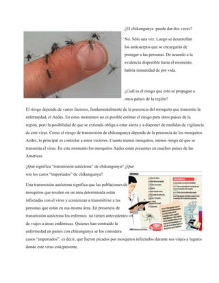 ¿El chikungunya puede dar dos veces? 
No. Sólo una vez. Luego se desarrollan 
los anticuerpos que se encargarán de 
proteger a las personas. De acuerdo a la 
evidencia disponible hasta el momento, 
habría inmunidad de por vida. 
¿Cuál es el riesgo que esto se propague a 
otros países de la región? 
El riesgo depende de varios factores, fundamentalmente de la presencia del mosquito que transmite la 
enfermedad, el Aedes. En estos momentos no es posible estimar el riesgo para otros países de la 
región, pero la posibilidad de que se extienda obliga a estar alerta y a disponer de medidas de vigilancia 
de este virus. Como el riesgo de transmisión de chikungunya depende de la presencia de los mosquitos 
Aedes, lo principal es controlar a estos vectores. Cuanto menos mosquitos, menos riesgo de que se 
transmita el virus. En este momento los mosquitos Aedes están presentes en muchos países de las 
Américas. 
¿Qué significa “transmisión autóctona” de chikungunya? ¿Qué 
son los casos “importados” de chikungunya? 
Una transmisión autóctona significa que las poblaciones de 
mosquitos que residen en un área determinada están 
infectadas con el virus y comienzan a transmitirse a las 
personas que están en esa misma área. En presencia de 
transmisión autóctona los enfermos no tienen antecedentes 
de viajes a áreas endémicas. Quienes han contraído la 
enfermedad en países con chikungunya se los considera 
casos “importados”, es decir, que fueron picados por mosquitos infectados durante sus viajes a lugares 
donde este virus está presente. 
 