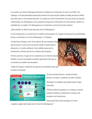 Las madres que tienen chikungunya durante el embarazo no transmiten el virus a sus bebés. Sin 
embargo, se ha documentado transmisión materna al recién nacido cuando la madre presenta la fiebre 
justo días antes o al momento del parto. La cesárea no evita la transmisión. Por esta razón, las mujeres 
embarazadas con chikungunya son un grupo de riesgo por la transmisión al recién nacido y deben ser 
atendidas por su médico. El chikungunya no se transmite a través de la leche materna. 
¿Qué medidas se deben tomar para prevenir el chikungunya? 
Con la eliminación y el control de los criaderos del mosquito Ae. aegypti, disminuyen las posibilidades 
de que se transmita el virus de chikungunya y el dengue. 
Al igual que el dengue, este virus requiere de una respuesta integral 
que involucre a varias áreas de acción, desde la salud, hasta la 
educación y el medio ambiente. Esas medidas pasan por la 
eliminación o destrucción de los criaderos del mosquito: 
•Evitar conservar el agua en los recipientes en el exterior (macetas, 
botellas, envases que puedan acumular agua) para evitar que se 
conviertan en criaderos de mosquitos. 
•Tapar los tanques o depósitos de agua de uso doméstico para que 
no entre el mosquito 
•Evitar acumular basura, y tirarla en bolsas 
plásticas cerradas y mantener en cubos cerrados. 
•Destapar los desagües que pueden dejar el agua 
estancada. 
•Utilizar mallas/mosquiteros en ventanas y puertas 
también contribuye a disminuir el contacto del 
mosquito con las personas. 
¿Qué puedo hacer para protegerme si estoy 
viajando a algún lado donde está el virus del chikungunya? 
 