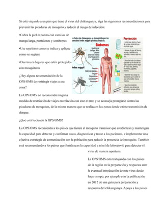 Si está viajando a un país que tiene el virus del chikungunya, siga las siguientes recomendaciones para 
prevenir las picaduras de mosquito y reducir el riesgo de infección: 
•Cubra la piel expuesta con camisas de 
manga larga, pantalones y sombreros 
•Use repelente como se indica y aplique 
como se sugiere 
•Duerma en lugares que estén protegidos 
con mosquiteros 
¿Hay alguna recomendación de la 
OPS/OMS de restringir viajes a esa 
zona? 
La OPS/OMS no recomienda ninguna 
medida de restricción de viajes en relación con este evento y se aconseja protegerse contra las 
picaduras de mosquitos, de la misma manera que se realiza en las zonas donde existe transmisión de 
dengue. 
¿Qué está haciendo la OPS/OMS? 
La OPS/OMS recomienda a los países que tienen el mosquito trasmisor que establezcan y mantengan 
la capacidad para detectar y confirmar casos, diagnosticar y tratar a los pacientes, e implementar una 
efectiva estrategia de comunicación con la población para reducir la presencia del mosquito. También 
está recomendando a los países que fortalezcan la capacidad a nivel de laboratorio para detectar el 
virus de manera oportuna. 
La OPS/OMS está trabajando con los países 
de la región en la preparación y respuesta ante 
la eventual introducción de este virus desde 
hace tiempo, por ejemplo con la publicación 
en 2012 de una guía para preparación y 
respuesta del chikungunya. Apoya a los países 
 