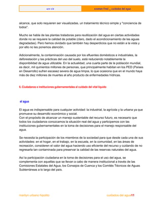  
ucv cis examen final _ cuidados del agua
 
 
alcance, que solo requieren ser visualizadas, un tratamiento técnico simple y "conciencia de 
todos". 
  
Mucho se habla de las plantas tratadoras para reutilización del agua en ciertas actividades 
donde no se requiere la calidad de potable (claro, dado el acondicionamiento de las aguas 
degradadas). Pero hemos olvidado que también hay desperdicios que no están a la vista y 
por ello no les ponemos atención. 
  
Adicionalmente, la contaminación causada por los efluentes domésticos e industriales, la 
deforestación y las prácticas del uso del suelo, está reduciendo notablemente la 
disponibilidad de agua utilizable. En la actualidad, una cuarta parte de la población mundial, 
es decir, mil quinientos millones de personas, que principalmente habitan en los PED (Países 
en Desarrollo) sufren escasez severa de agua limpia, lo que ocasiona que en el mundo haya 
más de diez millones de muertes al año producto de enfermedades hídricas. 
  
6. Ciudadanos e instituciones gubernamentales al cuidado del vital líquido
el agua
  
El agua es indispensable para cualquier actividad: la industrial, la agrícola y la urbana ya que 
promueve su desarrollo económico y social. 
Con el propósito de alcanzar un manejo sustentable del recurso futuro, es necesario que 
todos los ciudadanos conozcamos la situación real del agua y participemos con las 
instituciones gubernamentales en la toma de decisiones para el manejo responsable del 
agua. 
  
Se necesita la participación de los miembros de la sociedad para que desde cada una de sus 
actividades: en el hogar, en el trabajo, en la escuela, en la comunidad, en las áreas de 
recreación, consideren el valor del agua haciendo uso eficiente del recurso y cuidando de no 
regresarla tan contaminada para preservar la calidad de las reservas naturales del agua. 
  
Así la participación ciudadana en la toma de decisiones para el uso del agua, se 
complementa con aquellas que se llevan a cabo de manera institucional a través de las 
Comisiones Estatales del Agua, los Consejos de Cuenca y los Comités Técnicos de Aguas 
Subterráneas a lo largo del país. 
 
marilyn urbano hipolito     ​                                                      ​          cuidados del agua11 
 