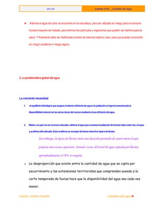  
ucv cis examen final _ cuidados del agua
 
 
★  Además el agua tal como se encuentra en la naturaleza, para ser utilizada sin riesgo para el consumo 
humano requiere ser tratada, para eliminar las partículas y organismos que pueden ser dañinos para la 
salud. Y finalmente debe ser distribuida a través de tuberías hasta tu casa, para que puedas consumirla 
sin ningún problema ni riesgo alguno. 
  
 
  
2. La problemática global del agua
La creciente necesidad
1. el equilibrio hidrológico que asegure el abasto suficiente de agua a la población se logrará armonizando la
disponibilidad natural con las extracciones del recurso mediante el uso eficiente del agua.
2. México, un país rico en recursos naturales, obtiene el agua que consume la población de fuentes tales como ríos, arroyos
y acuíferos del subsuelo. Estos acuíferos se recargan de forma natural en época de lluvias.
Sin embargo, la época de lluvias tiene una duración promedio de cuatro meses lo que
propicia una escasa captación. Aunado a esto, del total de agua captada por lluvias,
aproximadamente el 70% se evapora.
● La desproporción que existe entre la cantidad de agua que se capta por
escurrimiento y las extensiones territoriales que comprenden aunado a la
corta temporada de lluvias hace que la disponibilidad del agua sea cada vez
menor.
marilyn urbano hipolito     ​                                                      ​          cuidados del agua4 
 