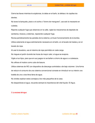  
ucv cis examen final _ cuidados del agua
 
 
Cierra las llaves mientras te enjabonas, te tallas en el baño, te afeitas o te cepillas los 
dientes. 
No laves la banqueta, pisos o el coche a "chorro de manguera", usa solo la necesaria en 
cubetas. 
Reporta cualquier fuga que observes en la calle, vigila los mecanismos de depósito de 
sanitarios, tinacos y cisternas, reparando cualquier fuga. 
Revisa periódicamente las paredes de la cisterna y el buen funcionamiento de la bomba. 
Utiliza solamente el agua estrictamente necesaria en el baño, en el lavado de trastes y en el 
lavado de ropa. 
Al usar la lavadora, usa el máximo de ropa permitido en cada carga. 
No riegues el jardín durante las horas de mayor calor, el agua se evapora. 
Vigila a tus hijos, para que en sus juegos no se bañen a chorro de agua o a cubetazos. 
No utilices el inodoro como cubo de basura. 
Utiliza cisternas de WC con dispositivo de descarga controlada o de bajo volumen. Una forma 
de reducir el consumo de una cisterna convencional consiste en introducir en su interior una 
botella de uno o dos litros llena de agua. 
No olvides explicar estos consejos a los más pequeños de la casa. 
No desperdicies el agua, recuerda siempre la importancia del vital líquido: El Agua. 
 
3. La escasez del agua
  
marilyn urbano hipolito     ​                                                      ​          cuidados del agua6 
 